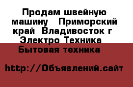 Продам швейную машину - Приморский край, Владивосток г. Электро-Техника » Бытовая техника   